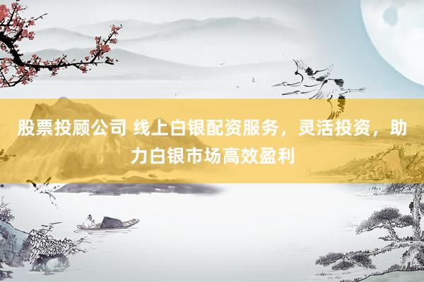 股票投顾公司 线上白银配资服务，灵活投资，助力白银市场高效盈利