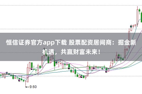 恒信证券官方app下载 股票配资居间商：掘金新机遇，共赢财富未来！