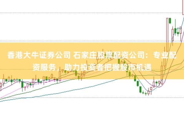 香港大牛证券公司 石家庄股票配资公司：专业配资服务，助力投资者把握股市机遇