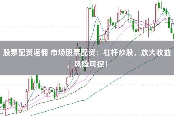 股票配资返佣 市场股票配资：杠杆炒股，放大收益，风险可控！