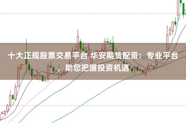 十大正规股票交易平台 华安期货配资：专业平台，助您把握投资机遇