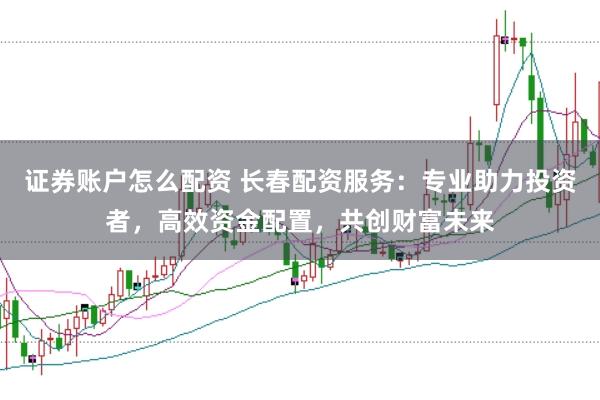 证券账户怎么配资 长春配资服务：专业助力投资者，高效资金配置，共创财富未来