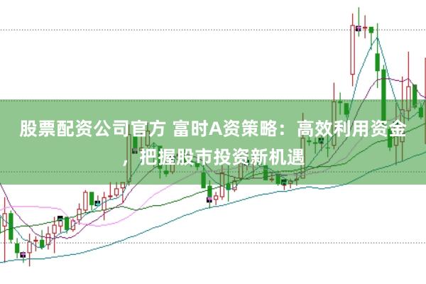 股票配资公司官方 富时A资策略：高效利用资金，把握股市投资新机遇