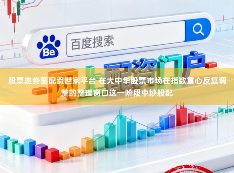 股票走势图配资世家平台 在大中华股票市场在指数重心反复调整的整理窗口这一阶段中炒股配