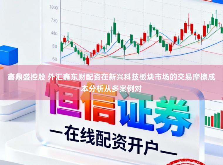 鑫鼎盛控股　 外汇鑫东财配资在新兴科技板块市场的交易摩擦成本分析从多案例对