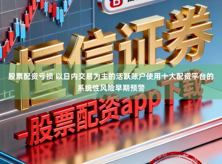 股票配资亏损 以日内交易为主的活跃账户使用十大配资平台的系统性风险早期预警