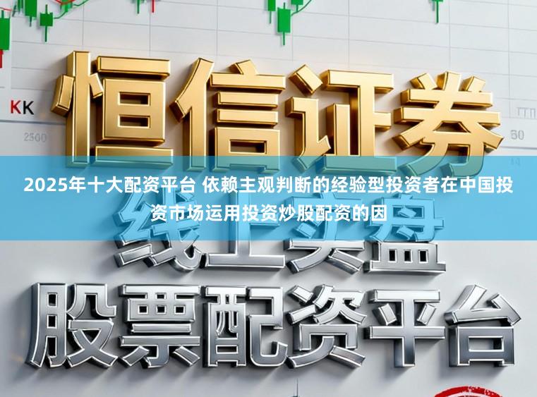 2025年十大配资平台 依赖主观判断的经验型投资者在中国投资市场运用投资炒股配资的因