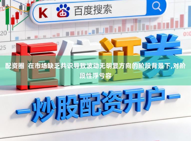 配资圈  在市场缺乏共识导致波动无明显方向的阶段背景下,对阶段性浮亏容