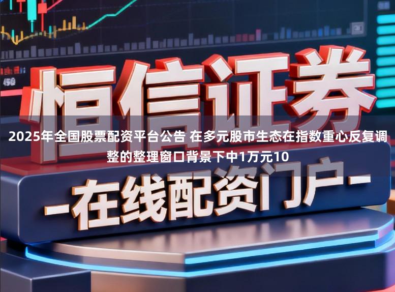 2025年全国股票配资平台公告 在多元股市生态在指数重心反复调整的整理窗口背景下中1万元10