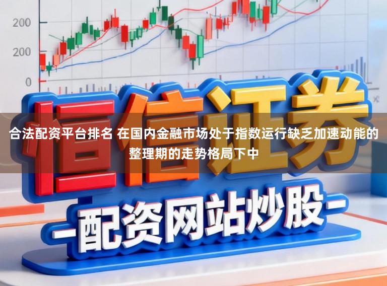 合法配资平台排名 在国内金融市场处于指数运行缺乏加速动能的整理期的走势格局下中