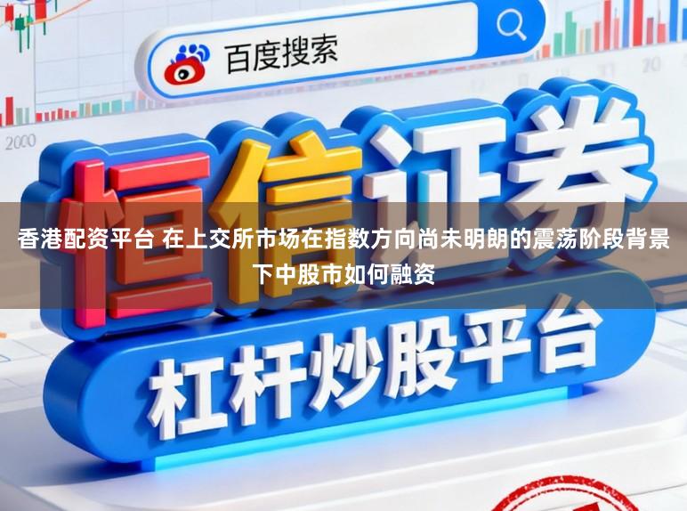 香港配资平台 在上交所市场在指数方向尚未明朗的震荡阶段背景下中股市如何融资