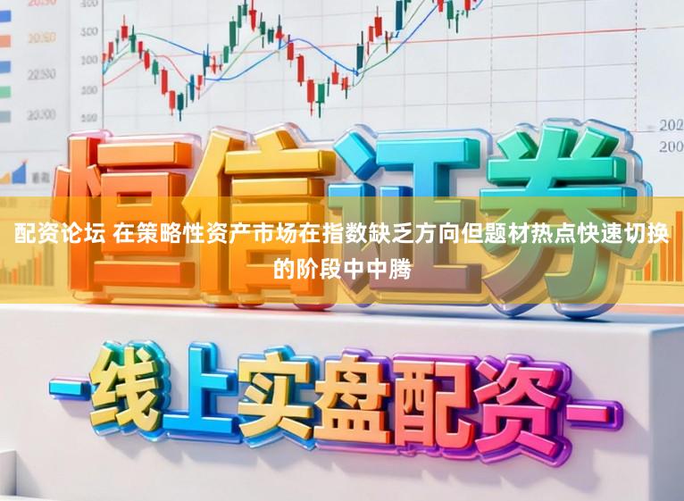 配资论坛 在策略性资产市场在指数缺乏方向但题材热点快速切换的阶段中中腾