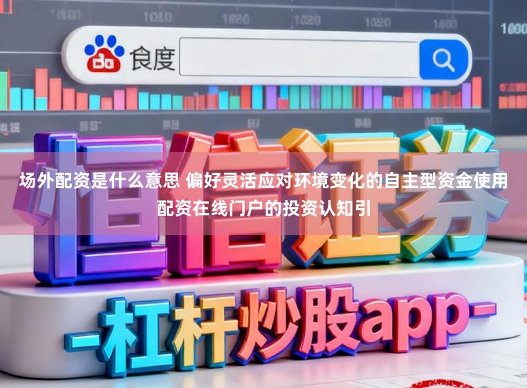 场外配资是什么意思 偏好灵活应对环境变化的自主型资金使用配资在线门户的投资认知引
