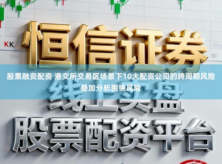 股票融资配资 港交所交易区场景下10大配资公司的跨周期风险叠加分析围绕风险