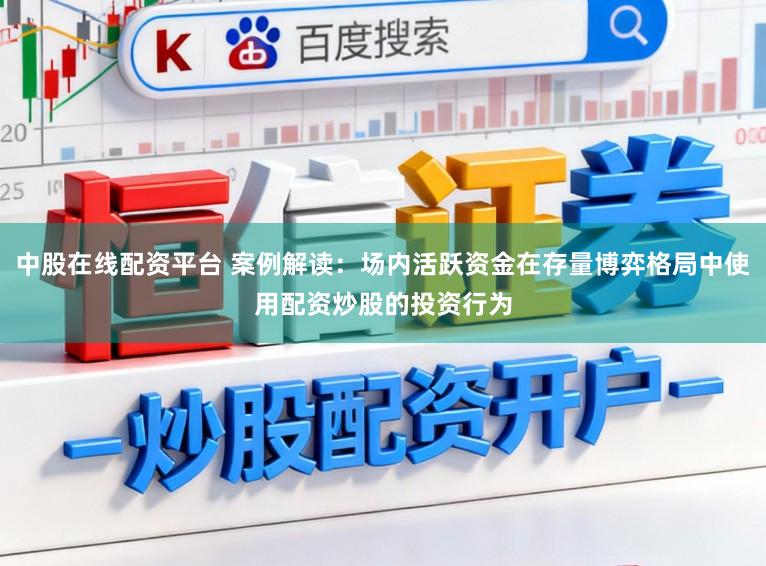 中股在线配资平台 案例解读：场内活跃资金在存量博弈格局中使用配资炒股的投资行为
