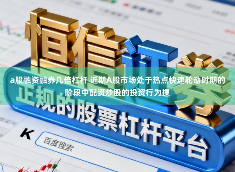 a股融资融券几倍杠杆 近期A股市场处于热点快速轮动时期的阶段中配资炒股的投资行为操