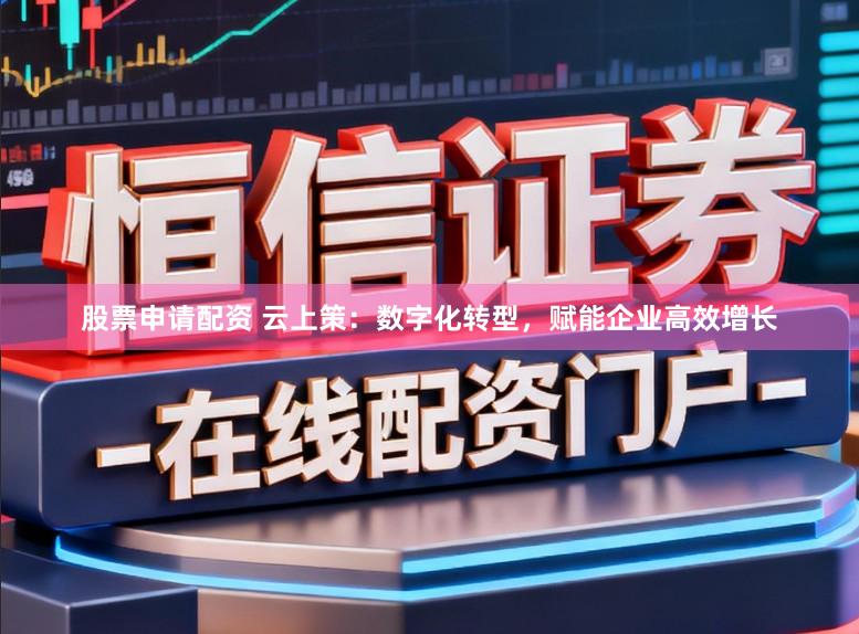 股票申请配资 云上策：数字化转型，赋能企业高效增长