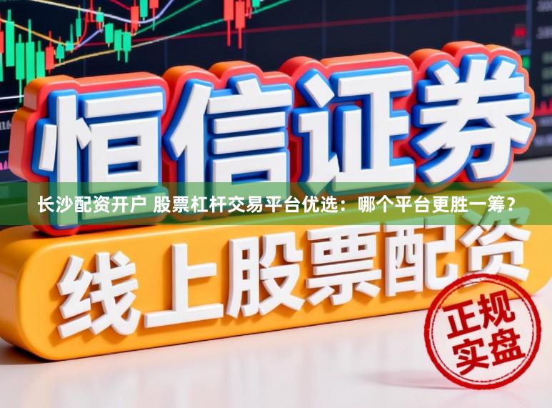 长沙配资开户 股票杠杆交易平台优选：哪个平台更胜一筹？