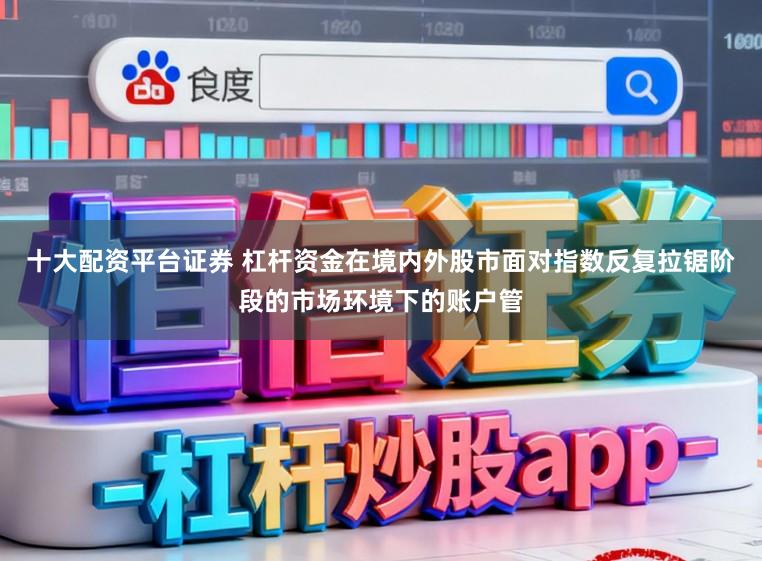 十大配资平台证券 杠杆资金在境内外股市面对指数反复拉锯阶段的市场环境下的账户管